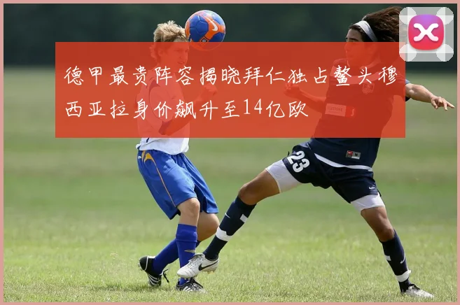 德甲最贵阵容揭晓拜仁独占鳌头穆西亚拉身价飙升至14亿欧
