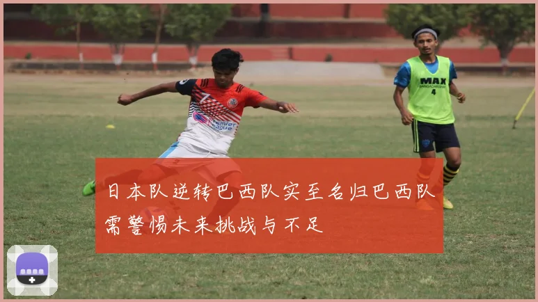 日本队逆转巴西队实至名归巴西队需警惕未来挑战与不足