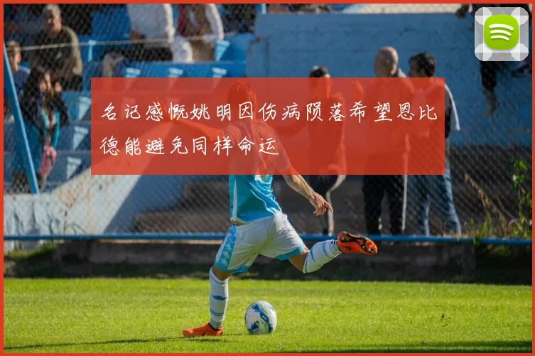 名记感慨姚明因伤病陨落希望恩比德能避免同样命运