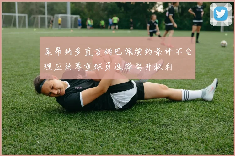 莱昂纳多直言姆巴佩续约条件不合理应该尊重球员选择离开权利