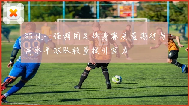 邵佳一强调国足热身赛质量期待与高水平球队较量提升实力