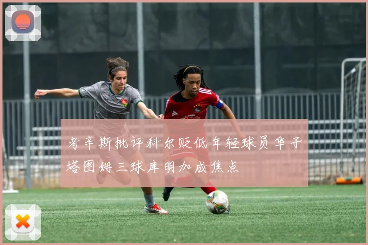 考辛斯批评科尔贬低年轻球员华子塔图姆三球库明加成焦点