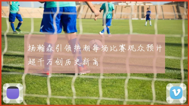 杨瀚森引领热潮每场比赛观众预计超千万创历史新高