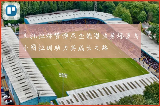文托拉称赞博尼全能潜力劳塔罗与小图拉姆助力其成长之路