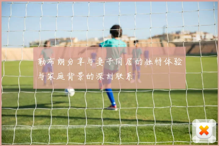勒布朗分享与妻子同居的独特体验与家庭背景的深刻联系
