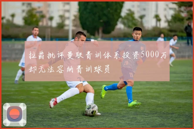 拉爵批评曼联青训体系投资5000万却无法容纳青训球员
