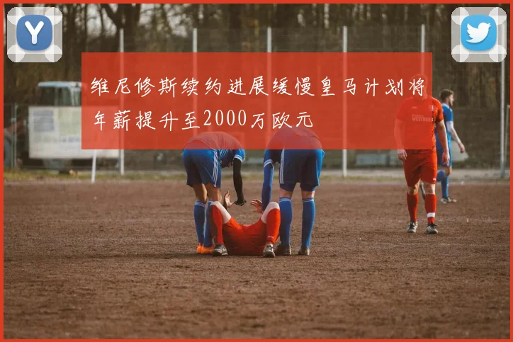维尼修斯续约进展缓慢皇马计划将年薪提升至2000万欧元