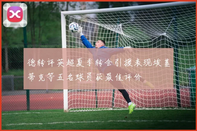德转评英超夏季转会引援表现埃基蒂克等五名球员获最佳评价