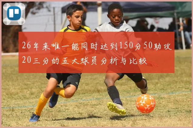 26年来唯一能同时达到150分50助攻20三分的五大球员分析与比较