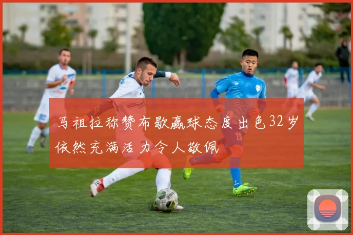 马祖拉称赞布歇赢球态度出色32岁依然充满活力令人敬佩