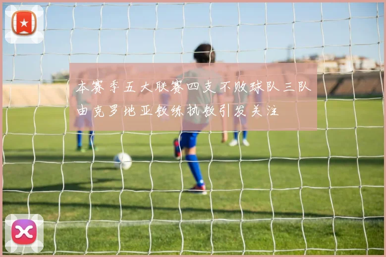 本赛季五大联赛四支不败球队三队由克罗地亚教练执教引发关注