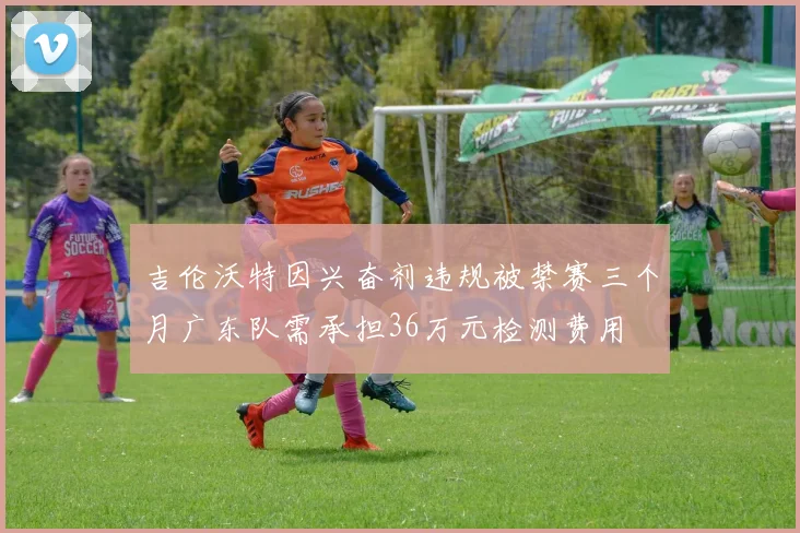 吉伦沃特因兴奋剂违规被禁赛三个月广东队需承担36万元检测费用