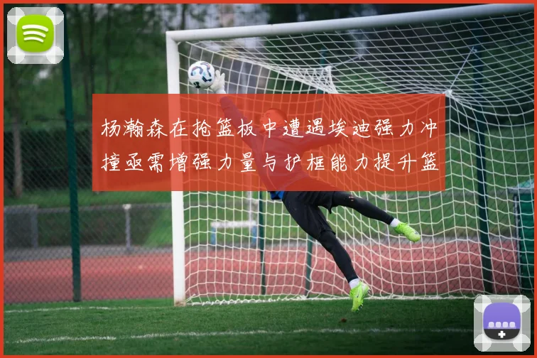 杨瀚森在抢篮板中遭遇埃迪强力冲撞亟需增强力量与护框能力提升篮板表现