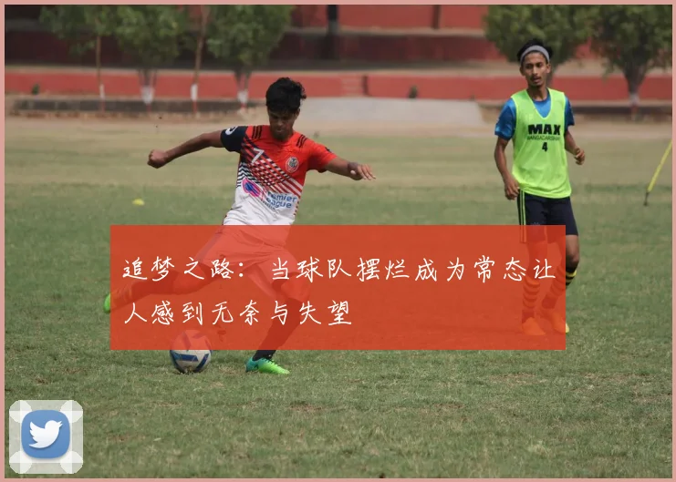 追梦之路：当球队摆烂成为常态让人感到无奈与失望