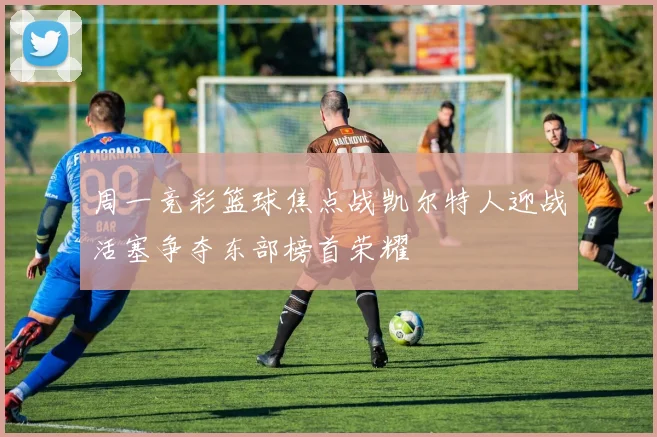 周一竞彩篮球焦点战凯尔特人迎战活塞争夺东部榜首荣耀