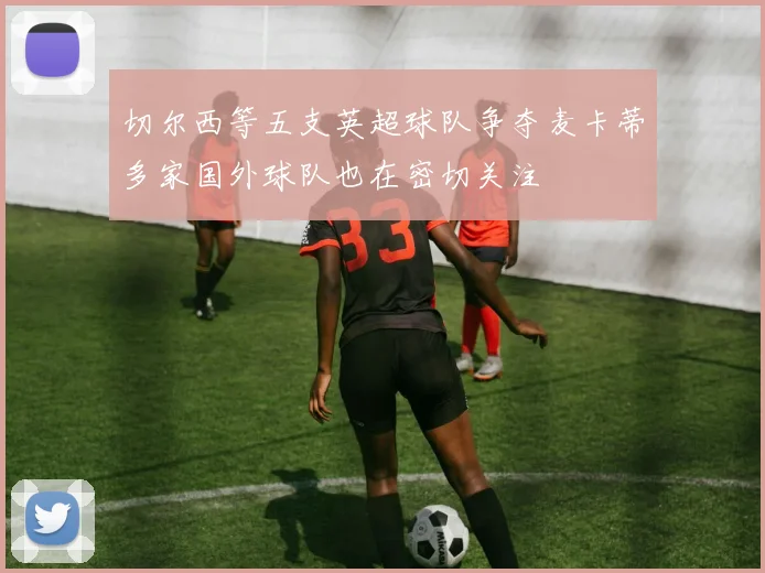 切尔西等五支英超球队争夺麦卡蒂多家国外球队也在密切关注