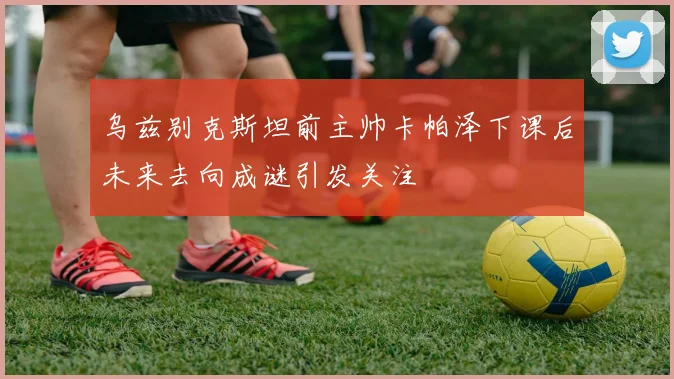 乌兹别克斯坦前主帅卡帕泽下课后未来去向成谜引发关注