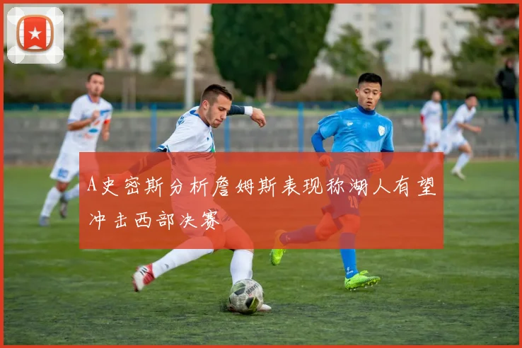 A史密斯分析詹姆斯表现称湖人有望冲击西部决赛