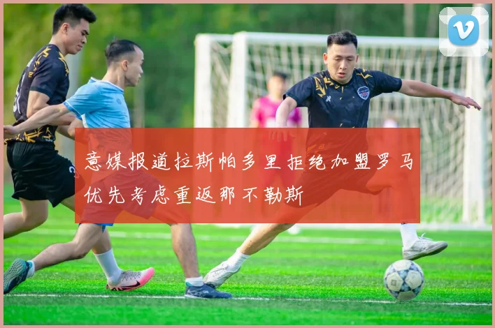 意媒报道拉斯帕多里拒绝加盟罗马优先考虑重返那不勒斯