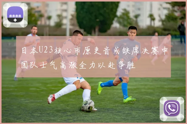 日本U23核心市原吏音或缺席决赛中国队士气高涨全力以赴争胜