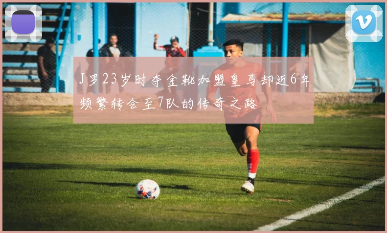 J罗23岁时夺金靴加盟皇马却近6年频繁转会至7队的传奇之路