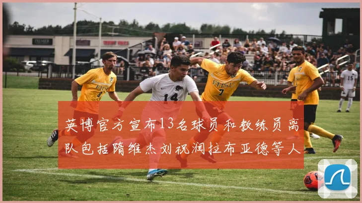英博官方宣布13名球员和教练员离队包括隋维杰刘祝润拉布亚德等人