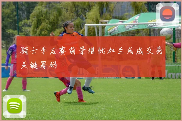 骑士季后赛前景堪忧加兰或成交易关键筹码