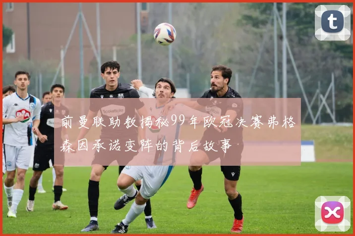 前曼联助教揭秘99年欧冠决赛弗格森因承诺变阵的背后故事