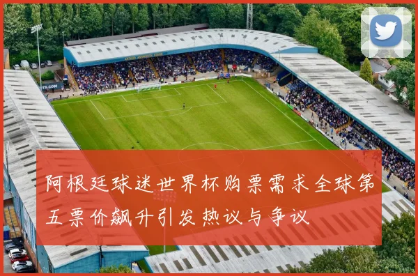阿根廷球迷世界杯购票需求全球第五票价飙升引发热议与争议