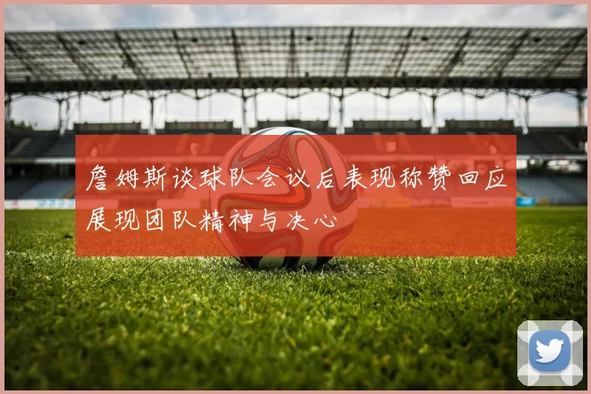詹姆斯谈球队会议后表现称赞回应展现团队精神与决心