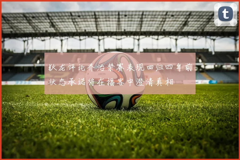 狄龙评论乔治禁赛表现回归四年前状态承诺将在播客中澄清真相