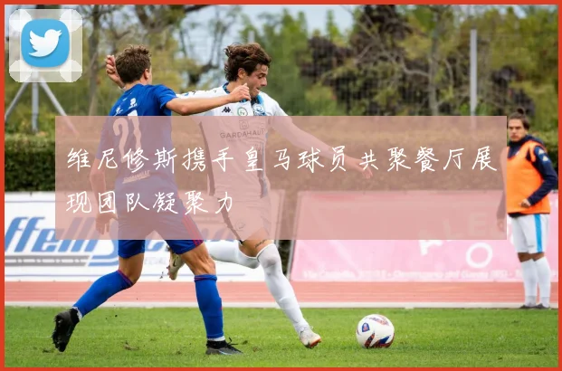 维尼修斯携手皇马球员共聚餐厅展现团队凝聚力