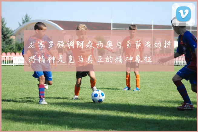 龙塞罗强调阿森西奥与贡萨洛的拼搏精神是皇马真正的精神象征