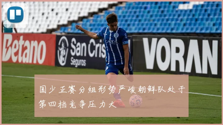 国少正赛分组形势严峻朝鲜队处于第四档竞争压力大