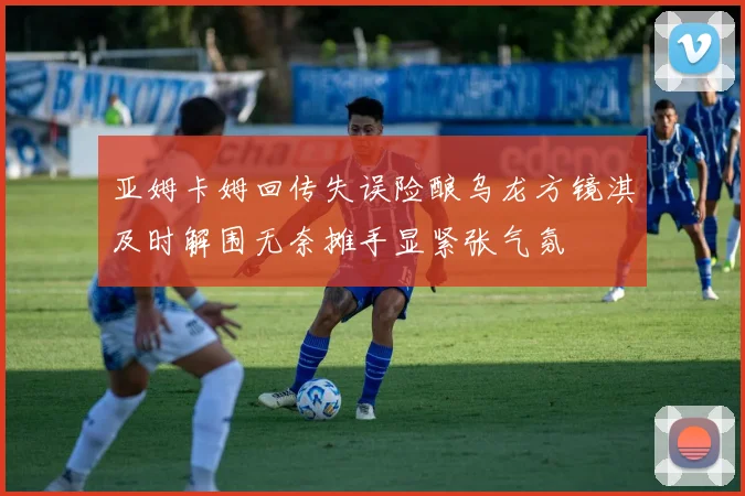 亚姆卡姆回传失误险酿乌龙方镜淇及时解围无奈摊手显紧张气氛