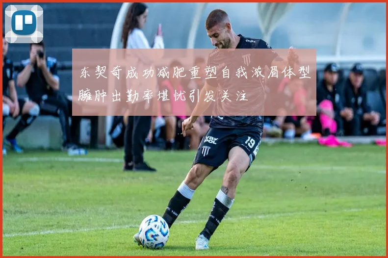 东契奇成功减肥重塑自我浓眉体型臃肿出勤率堪忧引发关注