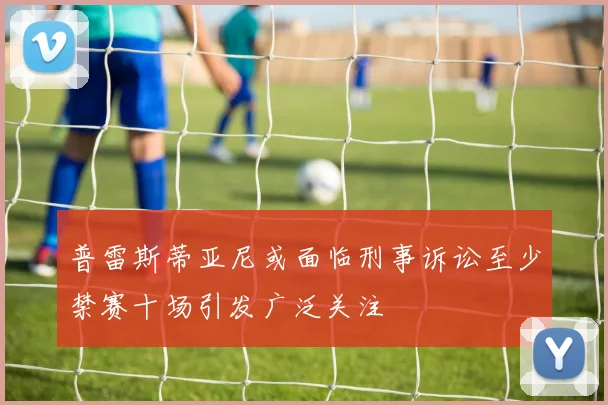 普雷斯蒂亚尼或面临刑事诉讼至少禁赛十场引发广泛关注