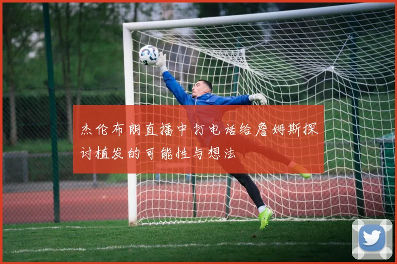 杰伦布朗直播中打电话给詹姆斯探讨植发的可能性与想法