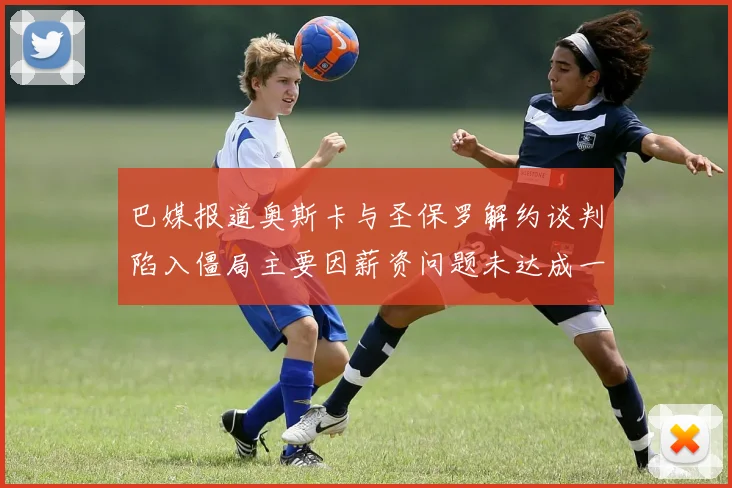 巴媒报道奥斯卡与圣保罗解约谈判陷入僵局主要因薪资问题未达成一致