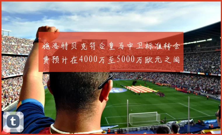 施洛特贝克符合皇马中卫标准转会费预计在4000万至5000万欧元之间