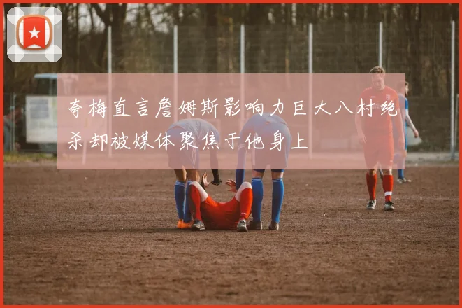夸梅直言詹姆斯影响力巨大八村绝杀却被媒体聚焦于他身上