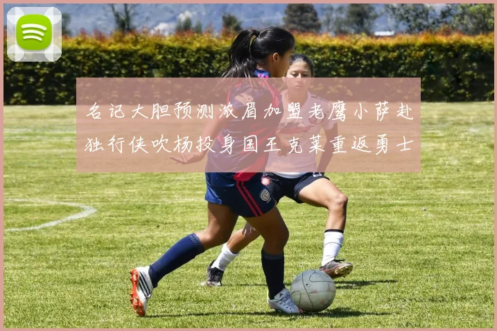 名记大胆预测浓眉加盟老鹰小萨赴独行侠吹杨投身国王克莱重返勇士