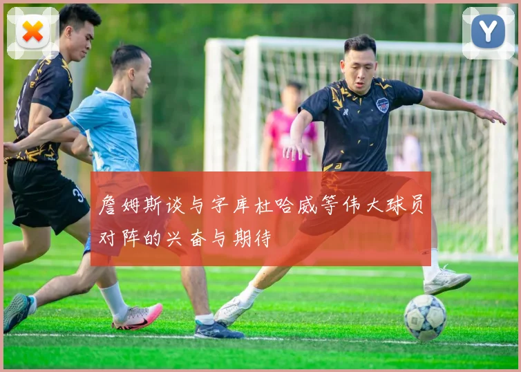 詹姆斯谈与字库杜哈威等伟大球员对阵的兴奋与期待
