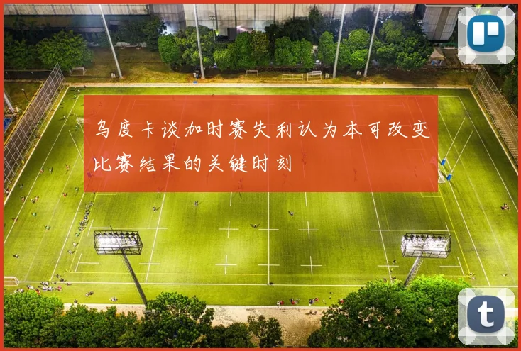 乌度卡谈加时赛失利认为本可改变比赛结果的关键时刻