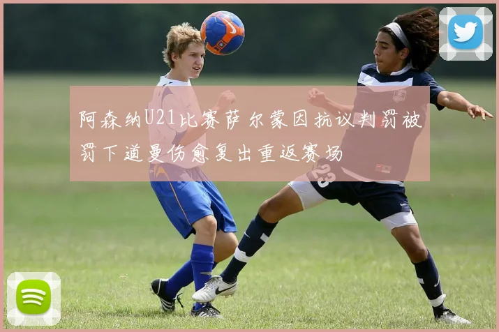 阿森纳U21比赛萨尔蒙因抗议判罚被罚下道曼伤愈复出重返赛场
