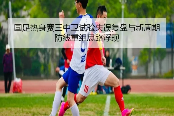 国足热身赛三中卫试验失误复盘与新周期防线重组思路浮现 - kaiyun